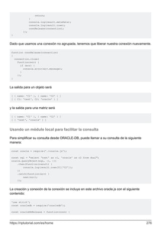 return;
}
console.log(result.metaData);
console.log(result.rows);
connRelease(connection);
});
}
Dado que usamos una conexión no agrupada, tenemos que liberar nuestra conexión nuevamente.
function connRelease(connection)
{
connection.close(
function(err) {
if (err) {
console.error(err.message);
}
});
}
La salida para un objeto será
[ { name: 'C1' }, { name: 'C2' } ]
[ { C1: 'test', C2: 'oracle' } ]
y la salida para una matriz será
[ { name: 'C1' }, { name: 'C2' } ]
[ [ 'test', 'oracle' ] ]
Usando un módulo local para facilitar la consulta
Para simplificar su consulta desde ORACLE-DB, puede llamar a su consulta de la siguiente
manera:
const oracle = require('./oracle.js');
const sql = "select 'test' as c1, 'oracle' as c2 from dual";
oracle.queryObject(sql, {}, {})
.then(function(result) {
console.log(result.rows[0]['C2']);
})
.catch(function(err) {
next(err);
});
La creación y conexión de la conexión se incluye en este archivo oracle.js con el siguiente
contenido:
'use strict';
const oracledb = require('oracledb');
const oracleDbRelease = function(conn) {
https://riptutorial.com/es/home 276
 
