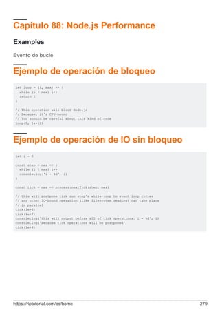 Capítulo 88: Node.js Performance
Examples
Evento de bucle
Ejemplo de operación de bloqueo
let loop = (i, max) => {
while (i < max) i++
return i
}
// This operation will block Node.js
// Because, it's CPU-bound
// You should be careful about this kind of code
loop(0, 1e+12)
Ejemplo de operación de IO sin bloqueo
let i = 0
const step = max => {
while (i < max) i++
console.log('i = %d', i)
}
const tick = max => process.nextTick(step, max)
// this will postpone tick run step's while-loop to event loop cycles
// any other IO-bound operation (like filesystem reading) can take place
// in parallel
tick(1e+6)
tick(1e+7)
console.log('this will output before all of tick operations. i = %d', i)
console.log('because tick operations will be postponed')
tick(1e+8)
https://riptutorial.com/es/home 279
 