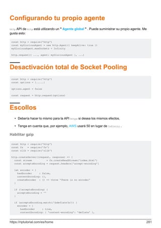 Configurando tu propio agente
http API de http está utilizando un " Agente global " . Puede suministrar su propio agente. Me
gusta esto:
const http = require('http')
const myGloriousAgent = new http.Agent({ keepAlive: true })
myGloriousAgent.maxSockets = Infinity
http.request({ ..., agent: myGloriousAgent }, ...)
Desactivación total de Socket Pooling
const http = require('http')
const options = {.....}
options.agent = false
const request = http.request(options)
Escollos
Debería hacer lo mismo para la API https si desea los mismos efectos.
•
Tenga en cuenta que, por ejemplo, AWS usará 50 en lugar de Infinity .
•
Habilitar gzip
const http = require('http')
const fs = require('fs')
const zlib = require('zlib')
http.createServer((request, response) => {
const stream = fs.createReadStream('index.html')
const acceptsEncoding = request.headers['accept-encoding']
let encoder = {
hasEncoder : false,
contentEncoding: {},
createEncoder : () => throw 'There is no encoder'
}
if (!acceptsEncoding) {
acceptsEncoding = ''
}
if (acceptsEncoding.match(/bdeflateb/)) {
encoder = {
hasEncoder : true,
contentEncoding: { 'content-encoding': 'deflate' },
https://riptutorial.com/es/home 281
 