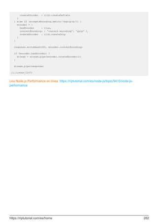 createEncoder : zlib.createDeflate
}
} else if (acceptsEncoding.match(/bgzipb/)) {
encoder = {
hasEncoder : true,
contentEncoding: { 'content-encoding': 'gzip' },
createEncoder : zlib.createGzip
}
}
response.writeHead(200, encoder.contentEncoding)
if (encoder.hasEncoder) {
stream = stream.pipe(encoder.createEncoder())
}
stream.pipe(response)
}).listen(1337)
Lea Node.js Performance en línea: https://riptutorial.com/es/node-js/topic/9410/node-js-
performance
https://riptutorial.com/es/home 282
 
