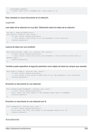 insertedAuto.speak();
// output: Hello this is NewName and I have counts of 10
});
Esto insertará un nuevo documento en la colección.
Leyendo
Leer datos de la colección es muy fácil. Obteniendo todos los datos de la colección.
var Auto = require('models/auto')
Auto.find({}, function (err, autos) {
if (err) return console.error(err);
// will return a json array of all the documents in the collection
console.log(autos);
})
Lectura de datos con una condición
Auto.find({countOf: {$gte: 5}}, function (err, autos) {
if (err) return console.error(err);
// will return a json array of all the documents in the collection whose count is
greater than 5
console.log(autos);
})
También puede especificar el segundo parámetro como objeto de todos los campos que necesita
Auto.find({},{name:1}, function (err, autos) {
if (err) return console.error(err);
// will return a json array of name field of all the documents in the collection
console.log(autos);
})
Encontrar un documento en una colección.
Auto.findOne({name:"newName"}, function (err, auto) {
if (err) return console.error(err);
//will return the first object of the document whose name is "newName"
console.log(auto);
})
Encontrar un documento en una colección por id.
Auto.findById(123, function (err, auto) {
if (err) return console.error(err);
//will return the first json object of the document whose id is 123
console.log(auto);
})
Actualizando
https://riptutorial.com/es/home 288
 