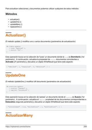 Para actualizar colecciones y documentos podemos utilizar cualquiera de estos métodos:
Métodos
actualizar()
•
updateOne ()
•
updateMany ()
•
replaceOne ()
•
Actualizar()
El método update () modifica uno o varios documentos (parámetros de actualización)
db.lights.update(
{ room: "Bedroom" },
{ status: "On" }
)
Esta operación busca en la colección de 'luces' un documento donde la room es Dormitorio (1er
parámetro) . A continuación, actualiza la propiedad de status documentos coincidentes a
Activado (2º parámetro) y devuelve un objeto WriteResult que tiene este aspecto:
{ "nMatched" : 1, "nUpserted" : 0, "nModified" : 1 }
UpdateOne
El método UpdateOne () modifica UN documento (parámetros de actualización)
db.countries.update(
{ country: "Sweden" },
{ capital: "Stockholm" }
)
Esta operación busca en la colección de 'países' un documento donde el country es Suecia (1er
parámetro) . A continuación, actualiza el capital propiedad de los documentos correspondientes a
Estocolmo (segundo parámetro) y devuelve un objeto WriteResult que tiene este aspecto:
{ "acknowledged" : true, "matchedCount" : 1, "modifiedCount" : 1 }
ActualizarMany
https://riptutorial.com/es/home 289
 