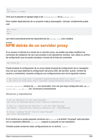 # or
npm install -D <name>
Verá que el paquete se agrega luego a las devDependencies de su package.json .
Para instalar dependencias de un proyecto node.js descargado / clonado, simplemente puede
usar
npm install
# or
npm i
npm leerá automáticamente las dependencias de package.json y las instalará.
NPM detrás de un servidor proxy
Si su acceso a Internet es a través de un servidor proxy, es posible que deba modificar los
comandos de instalación de npm que acceden a los repositorios remotos. npm utiliza un archivo
de configuración que se puede actualizar a través de la línea de comandos:
npm config set
Puede localizar la configuración de su proxy desde el panel de configuración de su navegador.
Una vez que haya obtenido la configuración del proxy (URL del servidor, puerto, nombre de
usuario y contraseña); necesita configurar sus configuraciones npm de la siguiente manera.
$ npm config set proxy http://<username>:<password>@<proxy-server-url>:<port>
$ npm config set https-proxy http://<username>:<password>@<proxy-server-url>:<port>
username , password , campos de port son opcionales. Una vez que haya configurado esto, su npm
install npm i -g , npm i -g etc. funcionaría correctamente.
Alcances y repositorios
# Set the repository for the scope "myscope"
npm config set @myscope:registry http://registry.corporation.com
# Login at a repository and associate it with the scope "myscope"
npm adduser --registry=http://registry.corporation.com --scope=@myscope
# Install a package "mylib" from the scope "myscope"
npm install @myscope/mylib
Si el nombre de su propio paquete comienza con @myscope y el ámbito "myscope" está asociado
con un repositorio diferente, npm publish cargará su paquete en ese repositorio.
También puede conservar estas configuraciones en un archivo .npmrc :
https://riptutorial.com/es/home 308
 