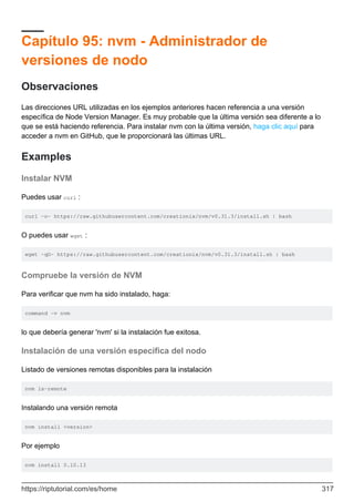 Capítulo 95: nvm - Administrador de
versiones de nodo
Observaciones
Las direcciones URL utilizadas en los ejemplos anteriores hacen referencia a una versión
específica de Node Version Manager. Es muy probable que la última versión sea diferente a lo
que se está haciendo referencia. Para instalar nvm con la última versión, haga clic aquí para
acceder a nvm en GitHub, que le proporcionará las últimas URL.
Examples
Instalar NVM
Puedes usar curl :
curl -o- https://raw.githubusercontent.com/creationix/nvm/v0.31.3/install.sh | bash
O puedes usar wget :
wget -qO- https://raw.githubusercontent.com/creationix/nvm/v0.31.3/install.sh | bash
Compruebe la versión de NVM
Para verificar que nvm ha sido instalado, haga:
command -v nvm
lo que debería generar 'nvm' si la instalación fue exitosa.
Instalación de una versión específica del nodo
Listado de versiones remotas disponibles para la instalación
nvm ls-remote
Instalando una versión remota
nvm install <version>
Por ejemplo
nvm install 0.10.13
https://riptutorial.com/es/home 317
 