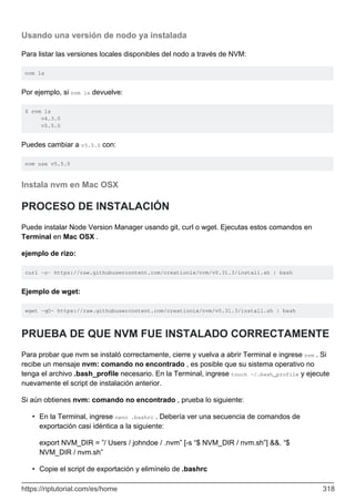 Usando una versión de nodo ya instalada
Para listar las versiones locales disponibles del nodo a través de NVM:
nvm ls
Por ejemplo, si nvm ls devuelve:
$ nvm ls
v4.3.0
v5.5.0
Puedes cambiar a v5.5.0 con:
nvm use v5.5.0
Instala nvm en Mac OSX
PROCESO DE INSTALACIÓN
Puede instalar Node Version Manager usando git, curl o wget. Ejecutas estos comandos en
Terminal en Mac OSX .
ejemplo de rizo:
curl -o- https://raw.githubusercontent.com/creationix/nvm/v0.31.3/install.sh | bash
Ejemplo de wget:
wget -qO- https://raw.githubusercontent.com/creationix/nvm/v0.31.3/install.sh | bash
PRUEBA DE QUE NVM FUE INSTALADO CORRECTAMENTE
Para probar que nvm se instaló correctamente, cierre y vuelva a abrir Terminal e ingrese nvm . Si
recibe un mensaje nvm: comando no encontrado , es posible que su sistema operativo no
tenga el archivo .bash_profile necesario. En la Terminal, ingrese touch ~/.bash_profile y ejecute
nuevamente el script de instalación anterior.
Si aún obtienes nvm: comando no encontrado , prueba lo siguiente:
En la Terminal, ingrese nano .bashrc . Debería ver una secuencia de comandos de
exportación casi idéntica a la siguiente:
•
export NVM_DIR = ”/ Users / johndoe / .nvm” [-s “$ NVM_DIR / nvm.sh”] &&. “$
NVM_DIR / nvm.sh”
Copie el script de exportación y elimínelo de .bashrc
•
https://riptutorial.com/es/home 318
 