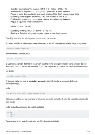 Guarde y cierre el archivo .bashrc (CTRL + O - Entrar - CTRL + X)
•
A continuación, ingrese nano .bash_profile para abrir el Perfil de Bash
•
Pegue el script de exportación que copió en el perfil de Bash en una nueva línea
•
Guardar y cerrar el perfil de Bash (CTRL + O - Entrar - CTRL + X)
•
Finalmente ingrese nano .bashrc para volver a abrir el archivo .bashrc
•
Pegue la siguiente línea en el archivo:
•
fuente ~ / .nvm / nvm.sh
Guardar y cerrar (CTRL + O - Entrar - CTRL + X)
•
Reinicie la Terminal e ingrese nvm para probar si está funcionando
•
Configuración de alias para la versión de nodo
Si desea establecer algún nombre de alias para la versión de nodo instalada, haga lo siguiente:
nvm alias <name> <version>
Similarmente a unalias, haz:
nvm unalias <name>
Si usara una versión distinta de la versión estable como alias por defecto, sería un caso de uso
adecuado. default versiones con alias default se cargan en la consola de forma predeterminada.
Me gusta:
nvm alias default 5.0.1
Entonces, cada vez que la consola / terminal inicie 5.0.1 estaría presente de forma
predeterminada.
Nota:
nvm alias # lists all aliases created on nvm
Ejecute cualquier comando arbitrario en una subshell con la versión deseada
del nodo
Listar todas las versiones de nodo instaladas
nvm ls
v4.5.0
v6.7.0
Ejecutar comando usando cualquier versión de nodo instalado
https://riptutorial.com/es/home 319
 
