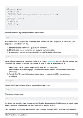 },
"preferGlobal": true,
"private": true,
"publishConfig": {
"registry": "https://your-private-hosted-npm.registry.domain.com"
},
"subdomain": "foobar",
"analyze": true,
"license": "MIT",
"files": [
"lib/foo.js"
]
}
Información sobre algunas propiedades importantes:
name
El nombre único de su paquete y debe estar en minúsculas. Esta propiedad es necesaria y su
paquete no se instalará sin ella.
El nombre debe ser menor o igual a 214 caracteres.
1.
El nombre no puede comenzar con un punto o un guión bajo.
2.
Los paquetes nuevos no deben tener letras mayúsculas en el nombre.
3.
version
La versión del paquete se especifica mediante la versión semántica (semver). Lo que supone que
un número de versión se escribe como MAJOR.MINOR.PATCH e incrementas el:
Versión importante cuando haces cambios de API incompatibles
1.
Versión MENOR cuando agrega funcionalidad de una manera compatible con versiones
anteriores
2.
Versión PATCH cuando haces correcciones de errores compatibles con versiones
anteriores
3.
description
La descripción del proyecto. Intenta que sea breve y conciso.
author
El autor de este paquete.
bin
Un objeto que se utiliza para exponer scripts binarios de su paquete. El objeto asume que la clave
es el nombre del script binario y el valor es una ruta relativa al script.
Esta propiedad es utilizada por paquetes que contienen un CLI (interfaz de línea de comandos).
https://riptutorial.com/es/home 335
 