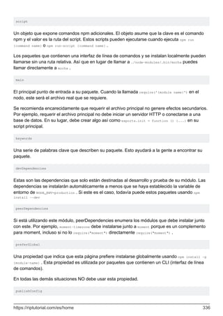 script
Un objeto que expone comandos npm adicionales. El objeto asume que la clave es el comando
npm y el valor es la ruta del script. Estos scripts pueden ejecutarse cuando ejecuta npm run
{command name} o npm run-script {command name} .
Los paquetes que contienen una interfaz de línea de comandos y se instalan localmente pueden
llamarse sin una ruta relativa. Así que en lugar de llamar a ./node-modules/.bin/mocha puedes
llamar directamente a mocha .
main
El principal punto de entrada a su paquete. Cuando la llamada require('{module name}') en el
nodo, este será el archivo real que se requiere.
Se recomienda encarecidamente que requerir el archivo principal no genere efectos secundarios.
Por ejemplo, requerir el archivo principal no debe iniciar un servidor HTTP o conectarse a una
base de datos. En su lugar, debe crear algo así como exports.init = function () {...} en su
script principal.
keywords
Una serie de palabras clave que describen su paquete. Esto ayudará a la gente a encontrar su
paquete.
devDependencies
Estas son las dependencias que solo están destinadas al desarrollo y prueba de su módulo. Las
dependencias se instalarán automáticamente a menos que se haya establecido la variable de
entorno de NODE_ENV=production . Si este es el caso, todavía puede estos paquetes usando npm
install --dev
peerDependencies
Si está utilizando este módulo, peerDependencies enumera los módulos que debe instalar junto
con este. Por ejemplo, moment-timezone debe instalarse junto a moment porque es un complemento
para moment, incluso si no lo require("moment") directamente require("moment") .
preferGlobal
Una propiedad que indica que esta página prefiere instalarse globalmente usando npm install -g
{module-name} . Esta propiedad es utilizada por paquetes que contienen un CLI (interfaz de línea
de comandos).
En todas las demás situaciones NO debe usar esta propiedad.
publishConfig
https://riptutorial.com/es/home 336
 