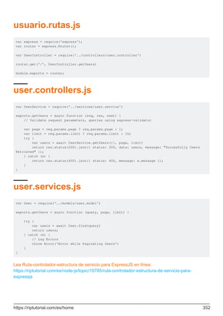 usuario.rutas.js
var express = require('express');
var router = express.Router();
var UserController = require('../controllers/user.controller')
router.get('/', UserController.getUsers)
module.exports = router;
user.controllers.js
var UserService = require('../services/user.service')
exports.getUsers = async function (req, res, next) {
// Validate request parameters, queries using express-validator
var page = req.params.page ? req.params.page : 1;
var limit = req.params.limit ? req.params.limit : 10;
try {
var users = await UserService.getUsers({}, page, limit)
return res.status(200).json({ status: 200, data: users, message: "Succesfully Users
Retrieved" });
} catch (e) {
return res.status(400).json({ status: 400, message: e.message });
}
}
user.services.js
var User = require('../models/user.model')
exports.getUsers = async function (query, page, limit) {
try {
var users = await User.find(query)
return users;
} catch (e) {
// Log Errors
throw Error('Error while Paginating Users')
}
}
Lea Ruta-controlador-estructura de servicio para ExpressJS en línea:
https://riptutorial.com/es/node-js/topic/10785/ruta-controlador-estructura-de-servicio-para-
expressjs
https://riptutorial.com/es/home 352
 