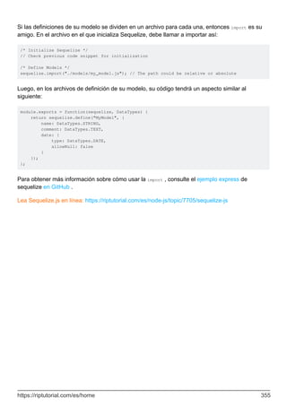 Si las definiciones de su modelo se dividen en un archivo para cada una, entonces import es su
amigo. En el archivo en el que inicializa Sequelize, debe llamar a importar así:
/* Initialize Sequelize */
// Check previous code snippet for initialization
/* Define Models */
sequelize.import("./models/my_model.js"); // The path could be relative or absolute
Luego, en los archivos de definición de su modelo, su código tendrá un aspecto similar al
siguiente:
module.exports = function(sequelize, DataTypes) {
return sequelize.define("MyModel", {
name: DataTypes.STRING,
comment: DataTypes.TEXT,
date: {
type: DataTypes.DATE,
allowNull: false
}
});
};
Para obtener más información sobre cómo usar la import , consulte el ejemplo express de
sequelize en GitHub .
Lea Sequelize.js en línea: https://riptutorial.com/es/node-js/topic/7705/sequelize-js
https://riptutorial.com/es/home 355
 