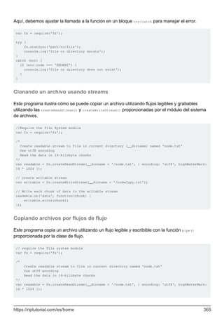 Aquí, debemos ajustar la llamada a la función en un bloque try/catch para manejar el error.
var fs = require('fs');
try {
fs.statSync('path/to/file');
console.log('file or directory exists');
}
catch (err) {
if (err.code === 'ENOENT') {
console.log('file or directory does not exist');
}
}
Clonando un archivo usando streams
Este programa ilustra cómo se puede copiar un archivo utilizando flujos legibles y grabables
utilizando las createReadStream() y createWriteStream() proporcionadas por el módulo del sistema
de archivos.
//Require the file System module
var fs = require('fs');
/*
Create readable stream to file in current directory (__dirname) named 'node.txt'
Use utf8 encoding
Read the data in 16-kilobyte chunks
*/
var readable = fs.createReadStream(__dirname + '/node.txt', { encoding: 'utf8', highWaterMark:
16 * 1024 });
// create writable stream
var writable = fs.createWriteStream(__dirname + '/nodeCopy.txt');
// Write each chunk of data to the writable stream
readable.on('data', function(chunk) {
writable.write(chunk);
});
Copiando archivos por flujos de flujo
Este programa copia un archivo utilizando un flujo legible y escribible con la función pipe()
proporcionada por la clase de flujo.
// require the file system module
var fs = require('fs');
/*
Create readable stream to file in current directory named 'node.txt'
Use utf8 encoding
Read the data in 16-kilobyte chunks
*/
var readable = fs.createReadStream(__dirname + '/node.txt', { encoding: 'utf8', highWaterMark:
16 * 1024 });
https://riptutorial.com/es/home 365
 