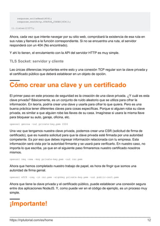 response.writeHead(404);
response.end(http.STATUS_CODES[404]);
}).listen(1337);
Ahora, cada vez que intente navegar por su sitio web, comprobará la existencia de esa ruta en
sus rutas y llamará a la función correspondiente. Si no se encuentra una ruta, el servidor
responderá con un 404 (No encontrado).
Y ahí lo tienen, el enrutamiento con la API del servidor HTTP es muy simple.
TLS Socket: servidor y cliente
Las únicas diferencias importantes entre esto y una conexión TCP regular son la clave privada y
el certificado público que deberá establecer en un objeto de opción.
Cómo crear una clave y un certificado
El primer paso en este proceso de seguridad es la creación de una clave privada. ¿Y cuál es esta
clave privada? Básicamente, es un conjunto de ruido aleatorio que se utiliza para cifrar la
información. En teoría, podría crear una clave y usarla para cifrar lo que quiera. Pero es una
buena práctica tener diferentes claves para cosas específicas. Porque si alguien roba su clave
privada, es similar a que alguien robe las llaves de su casa. Imagínese si usara la misma llave
para bloquear su auto, garaje, oficina, etc.
openssl genrsa -out private-key.pem 1024
Una vez que tengamos nuestra clave privada, podemos crear una CSR (solicitud de firma de
certificado), que es nuestra solicitud para que la clave privada esté firmada por una autoridad
competente. Es por eso que debes ingresar información relacionada con tu empresa. Esta
información será vista por la autoridad firmante y se usará para verificarlo. En nuestro caso, no
importa lo que escriba, ya que en el siguiente paso firmaremos nuestro certificado nosotros
mismos.
openssl req -new -key private-key.pem -out csr.pem
Ahora que hemos completado nuestro trabajo de papel, es hora de fingir que somos una
autoridad de firma genial.
openssl x509 -req -in csr.pem -signkey private-key.pem -out public-cert.pem
Ahora que tiene la clave privada y el certificado público, puede establecer una conexión segura
entre dos aplicaciones NodeJS. Y, como puede ver en el código de ejemplo, es un proceso muy
simple.
¡Importante!
https://riptutorial.com/es/home 12
 