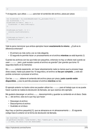 })
Y el segundo, que utiliza streams para leer el contenido del archivo, pieza por pieza:
var fileStream = fs.createReadStream(`${__dirname}/file`);
var fileContent = '';
fileStream.on('data', data => {
fileContent += data.toString();
})
fileStream.on('end', () => {
console.log(fileContent);
})
fileStream.on('error', err => {
handleError(err)
})
Vale la pena mencionar que ambos ejemplos hacen exactamente lo mismo . ¿Cuál es la
diferencia entonces?
El primero es más corto y se ve más elegante.
•
El segundo le permite hacer un procesamiento en el archivo mientras se está leyendo (!)
•
Cuando los archivos con los que trata son pequeños, entonces no hay un efecto real cuando se
usan streams , pero ¿qué sucede cuando el archivo es grande? (tan grande que toma 10
segundos leerlo en la memoria)
Sin streams estarás esperando, sin hacer absolutamente nada (a menos que tu proceso haga
otras cosas), hasta que pasen los 10 segundos y el archivo se lea por completo , y solo así
podrás comenzar a procesar el archivo.
Con las streams , obtiene el contenido del archivo pieza por pieza, justo cuando están
disponibles , y eso le permite procesar el archivo mientras se lee.
El ejemplo anterior no ilustra cómo se pueden utilizar los streams para el trabajo que no se puede
hacer cuando se realiza la devolución de llamada, así que veamos otro ejemplo:
Me gustaría descargar un archivo gzip , descomprimirlo y guardar su contenido en el disco. Dada
la url del archivo, esto es lo que hay que hacer:
Descargar el archivo
•
Descomprime el archivo
•
Guárdalo en el disco
•
Aquí hay un [archivo pequeño] [1], que se almacena en mi almacenamiento S3 . El siguiente
código hace lo anterior en la forma de devolución de llamada.
var startTime = Date.now()
s3.getObject({Bucket: 'some-bucket', Key: 'tweets.gz'}, (err, data) => {
// here, the whole file was downloaded
https://riptutorial.com/es/home 376
 