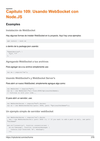 Capítulo 109: Usando WebSocket con
Node.JS
Examples
Instalación de WebSocket
Hay algunas formas de instalar WebSocket en tu proyecto. Aquí hay unos ejemplos:
npm install --save ws
o dentro de tu package.json usando:
"dependencies": {
"ws": "*"
},
Agregando WebSocket a tus archivos
Para agregar ws a su archivo simplemente use:
var ws = require('ws');
Usando WebSocket's y WebSocket Server's
Para abrir un nuevo WebSocket, simplemente agregue algo como:
var WebSocket = require("ws");
var ws = new WebSocket("ws://host:8080/OptionalPathName);
// Continue on with your code...
O para abrir un servidor, use:
var WebSocketServer = require("ws").Server;
var ws = new WebSocketServer({port: 8080, path: "OptionalPathName"});
Un ejemplo simple de servidor webSocket
var WebSocketServer = require('ws').Server
, wss = new WebSocketServer({ port: 8080 }); // If you want to add a path as well, use path:
"PathName"
wss.on('connection', function connection(ws) {
ws.on('message', function incoming(message) {
console.log('received: %s', message);
});
https://riptutorial.com/es/home 378
 