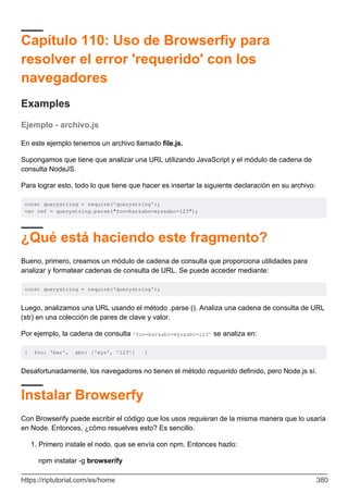 Capítulo 110: Uso de Browserfiy para
resolver el error 'requerido' con los
navegadores
Examples
Ejemplo - archivo.js
En este ejemplo tenemos un archivo llamado file.js.
Supongamos que tiene que analizar una URL utilizando JavaScript y el módulo de cadena de
consulta NodeJS.
Para lograr esto, todo lo que tiene que hacer es insertar la siguiente declaración en su archivo:
const querystring = require('querystring');
var ref = querystring.parse("foo=bar&abc=xyz&abc=123");
¿Qué está haciendo este fragmento?
Bueno, primero, creamos un módulo de cadena de consulta que proporciona utilidades para
analizar y formatear cadenas de consulta de URL. Se puede acceder mediante:
const querystring = require('querystring');
Luego, analizamos una URL usando el método .parse (). Analiza una cadena de consulta de URL
(str) en una colección de pares de clave y valor.
Por ejemplo, la cadena de consulta 'foo=bar&abc=xyz&abc=123' se analiza en:
{ foo: 'bar', abc: ['xyz', '123'] }
Desafortunadamente, los navegadores no tienen el método requerido definido, pero Node.js sí.
Instalar Browserfy
Con Browserify puede escribir el código que los usos requieran de la misma manera que lo usaría
en Node. Entonces, ¿cómo resuelves esto? Es sencillo.
Primero instale el nodo, que se envía con npm. Entonces hazlo:
1.
npm instalar -g browserify
https://riptutorial.com/es/home 380
 