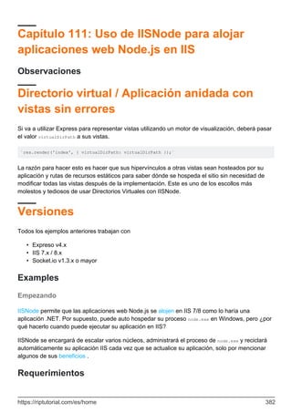 Capítulo 111: Uso de IISNode para alojar
aplicaciones web Node.js en IIS
Observaciones
Directorio virtual / Aplicación anidada con
vistas sin errores
Si va a utilizar Express para representar vistas utilizando un motor de visualización, deberá pasar
el valor virtualDirPath a sus vistas.
`res.render('index', { virtualDirPath: virtualDirPath });`
La razón para hacer esto es hacer que sus hipervínculos a otras vistas sean hosteados por su
aplicación y rutas de recursos estáticos para saber dónde se hospeda el sitio sin necesidad de
modificar todas las vistas después de la implementación. Este es uno de los escollos más
molestos y tediosos de usar Directorios Virtuales con IISNode.
Versiones
Todos los ejemplos anteriores trabajan con
Expreso v4.x
•
IIS 7.x / 8.x
•
Socket.io v1.3.x o mayor
•
Examples
Empezando
IISNode permite que las aplicaciones web Node.js se alojen en IIS 7/8 como lo haría una
aplicación .NET. Por supuesto, puede auto hospedar su proceso node.exe en Windows, pero ¿por
qué hacerlo cuando puede ejecutar su aplicación en IIS?
IISNode se encargará de escalar varios núcleos, administrará el proceso de node.exe y reciclará
automáticamente su aplicación IIS cada vez que se actualice su aplicación, solo por mencionar
algunos de sus beneficios .
Requerimientos
https://riptutorial.com/es/home 382
 