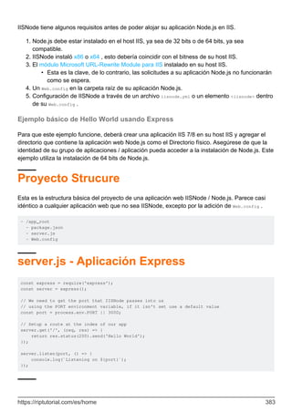 IISNode tiene algunos requisitos antes de poder alojar su aplicación Node.js en IIS.
Node.js debe estar instalado en el host IIS, ya sea de 32 bits o de 64 bits, ya sea
compatible.
1.
IISNode instaló x86 o x64 , esto debería coincidir con el bitness de su host IIS.
2.
El módulo Microsoft URL-Rewrite Module para IIS instalado en su host IIS.
Esta es la clave, de lo contrario, las solicitudes a su aplicación Node.js no funcionarán
como se espera.
•
3.
Un Web.config en la carpeta raíz de su aplicación Node.js.
4.
Configuración de IISNode a través de un archivo iisnode.yml o un elemento <iisnode> dentro
de su Web.config .
5.
Ejemplo básico de Hello World usando Express
Para que este ejemplo funcione, deberá crear una aplicación IIS 7/8 en su host IIS y agregar el
directorio que contiene la aplicación web Node.js como el Directorio físico. Asegúrese de que la
identidad de su grupo de aplicaciones / aplicación pueda acceder a la instalación de Node.js. Este
ejemplo utiliza la instalación de 64 bits de Node.js.
Proyecto Strucure
Esta es la estructura básica del proyecto de una aplicación web IISNode / Node.js. Parece casi
idéntico a cualquier aplicación web que no sea IISNode, excepto por la adición de Web.config .
- /app_root
- package.json
- server.js
- Web.config
server.js - Aplicación Express
const express = require('express');
const server = express();
// We need to get the port that IISNode passes into us
// using the PORT environment variable, if it isn't set use a default value
const port = process.env.PORT || 3000;
// Setup a route at the index of our app
server.get('/', (req, res) => {
return res.status(200).send('Hello World');
});
server.listen(port, () => {
console.log(`Listening on ${port}`);
});
https://riptutorial.com/es/home 383
 