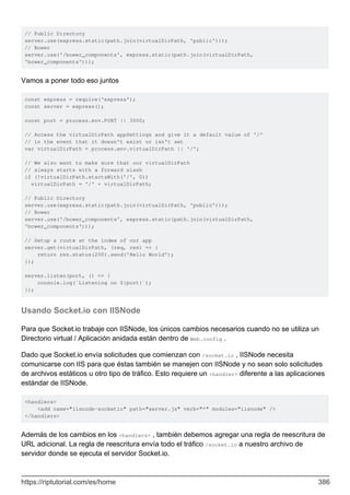 // Public Directory
server.use(express.static(path.join(virtualDirPath, 'public')));
// Bower
server.use('/bower_components', express.static(path.join(virtualDirPath,
'bower_components')));
Vamos a poner todo eso juntos
const express = require('express');
const server = express();
const port = process.env.PORT || 3000;
// Access the virtualDirPath appSettings and give it a default value of '/'
// in the event that it doesn't exist or isn't set
var virtualDirPath = process.env.virtualDirPath || '/';
// We also want to make sure that our virtualDirPath
// always starts with a forward slash
if (!virtualDirPath.startsWith('/', 0))
virtualDirPath = '/' + virtualDirPath;
// Public Directory
server.use(express.static(path.join(virtualDirPath, 'public')));
// Bower
server.use('/bower_components', express.static(path.join(virtualDirPath,
'bower_components')));
// Setup a route at the index of our app
server.get(virtualDirPath, (req, res) => {
return res.status(200).send('Hello World');
});
server.listen(port, () => {
console.log(`Listening on ${port}`);
});
Usando Socket.io con IISNode
Para que Socket.io trabaje con IISNode, los únicos cambios necesarios cuando no se utiliza un
Directorio virtual / Aplicación anidada están dentro de Web.config .
Dado que Socket.io envía solicitudes que comienzan con /socket.io , IISNode necesita
comunicarse con IIS para que éstas también se manejen con IISNode y no sean solo solicitudes
de archivos estáticos u otro tipo de tráfico. Esto requiere un <handler> diferente a las aplicaciones
estándar de IISNode.
<handlers>
<add name="iisnode-socketio" path="server.js" verb="*" modules="iisnode" />
</handlers>
Además de los cambios en los <handlers> , también debemos agregar una regla de reescritura de
URL adicional. La regla de reescritura envía todo el tráfico /socket.io a nuestro archivo de
servidor donde se ejecuta el servidor Socket.io.
https://riptutorial.com/es/home 386
 