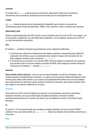 consola
El módulo de la console proporciona una consola de depuración simple que es similar al
mecanismo de la consola de JavaScript proporcionado por los navegadores web.
crypto
La crypto módulo proporciona la funcionalidad criptográfica que incluye un conjunto de
contenedores para el hash de OpenSSL, HMAC, cifra, descifrar, firmar y verificar las funciones.
deprecated_apis
Node.js puede desaprobar las API cuando: (a) se considera que el uso de la API no es seguro, (b)
se ha puesto a disposición una API alternativa mejorada, o (c) se esperan cambios en la API en
un futuro lanzamiento importante .
dns
El módulo dns contiene funciones que pertenecen a dos categorías diferentes:
Funciones que utilizan las instalaciones del sistema operativo subyacente para realizar la
resolución de nombres y que no necesariamente realizan ninguna comunicación de red.
Esta categoría contiene solo una función: dns.lookup() .
1.
Funciones que se conectan a un servidor DNS real para realizar la resolución de nombres y
que siempre usan la red para realizar consultas de DNS. Esta categoría contiene todas las
funciones en el módulo dns excepto dns.lookup() .
2.
dominio
Este módulo está en desuso . Una vez que se haya finalizado una API de reemplazo, este
módulo quedará completamente en desuso. La mayoría de los usuarios finales no deberían tener
motivos para utilizar este módulo. Los usuarios que absolutamente deben tener la funcionalidad
que proporcionan los dominios pueden confiar en ella por el momento, pero deben esperar tener
que migrar a una solución diferente en el futuro.
Eventos
Gran parte de la API central de Node.js se basa en una arquitectura asincrónica idiomática
basada en eventos, en la que ciertos tipos de objetos (llamados "emisores") emiten
periódicamente eventos con nombre que hacen que los objetos de función ("escuchas") sean
llamados.
fs
El archivo I / O es proporcionado por envoltorios simples alrededor de las funciones POSIX
estándar. Para usar este módulo se require('fs') . Todos los métodos tienen formas asíncronas y
síncronas.
http
https://riptutorial.com/es/home 17
 