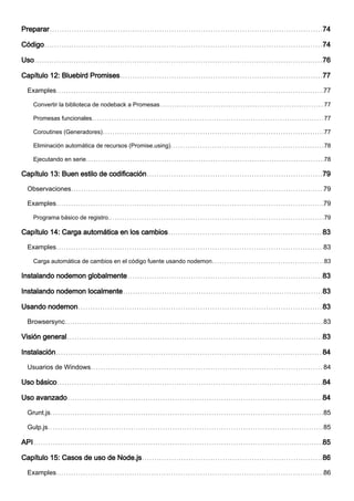 Preparar 74
Código 74
Uso 76
Capítulo 12: Bluebird Promises 77
Examples 77
Convertir la biblioteca de nodeback a Promesas 77
Promesas funcionales 77
Coroutines (Generadores) 77
Eliminación automática de recursos (Promise.using) 78
Ejecutando en serie 78
Capítulo 13: Buen estilo de codificación 79
Observaciones 79
Examples 79
Programa básico de registro. 79
Capítulo 14: Carga automática en los cambios 83
Examples 83
Carga automática de cambios en el código fuente usando nodemon 83
Instalando nodemon globalmente 83
Instalando nodemon localmente 83
Usando nodemon 83
Browsersync 83
Visión general 83
Instalación 84
Usuarios de Windows 84
Uso básico 84
Uso avanzado 84
Grunt.js 85
Gulp.js 85
API 85
Capítulo 15: Casos de uso de Node.js 86
Examples 86
 