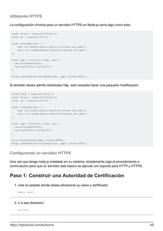 Utilizando HTTPS
La configuración mínima para un servidor HTTPS en Node.js sería algo como esto:
const https = require('https');
const fs = require('fs');
const httpsOptions = {
key: fs.readFileSync('path/to/server-key.pem'),
cert: fs.readFileSync('path/to/server-crt.pem')
};
const app = function (req, res) {
res.writeHead(200);
res.end("hello worldn");
}
https.createServer(httpsOptions, app).listen(4433);
Si también desea admitir solicitudes http, solo necesita hacer una pequeña modificación:
const http = require('http');
const https = require('https');
const fs = require('fs');
const httpsOptions = {
key: fs.readFileSync('path/to/server-key.pem'),
cert: fs.readFileSync('path/to/server-crt.pem')
};
const app = function (req, res) {
res.writeHead(200);
res.end("hello worldn");
}
http.createServer(app).listen(8888);
https.createServer(httpsOptions, app).listen(4433);
Configurando un servidor HTTPS
Una vez que tenga node.js instalado en su sistema, simplemente siga el procedimiento a
continuación para que un servidor web básico se ejecute con soporte para HTTP y HTTPS.
Paso 1: Construir una Autoridad de Certificación
cree la carpeta donde desea almacenar su clave y certificado:
mkdir conf
1.
ir a ese directorio:
cd conf
2.
https://riptutorial.com/es/home 48
 