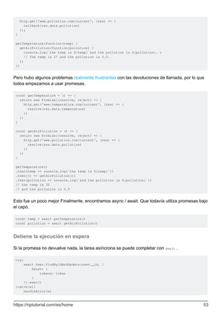http.get('www.pollution.com/current', (res) => {
callback(res.data.pollution)
});
}
getTemperature(function(temp) {
getAirPollution(function(pollution) {
console.log(`the temp is ${temp} and the pollution is ${pollution}.`)
// The temp is 27 and the pollution is 0.5.
})
})
Pero hubo algunos problemas realmente frustrantes con las devoluciones de llamada, por lo que
todos empezamos a usar promesas.
const getTemperature = () => {
return new Promise((resolve, reject) => {
http.get('www.temperature.com/current', (res) => {
resolve(res.data.temperature)
})
})
}
const getAirPollution = () => {
return new Promise((resolve, reject) => {
http.get('www.pollution.com/current', (res) => {
resolve(res.data.pollution)
})
})
}
getTemperature()
.then(temp => console.log(`the temp is ${temp}`))
.then(() => getAirPollution())
.then(pollution => console.log(`and the pollution is ${pollution}`))
// the temp is 32
// and the pollution is 0.5
Esto fue un poco mejor Finalmente, encontramos async / await. Que todavía utiliza promesas bajo
el capó.
const temp = await getTemperature()
const pollution = await getAirPollution()
Detiene la ejecución en espera
Si la promesa no devuelve nada, la tarea asíncrona se puede completar con await .
try{
await User.findByIdAndUpdate(user._id, {
$push: {
tokens: token
}
}).exec()
}catch(e){
handleError(e)
https://riptutorial.com/es/home 53
 