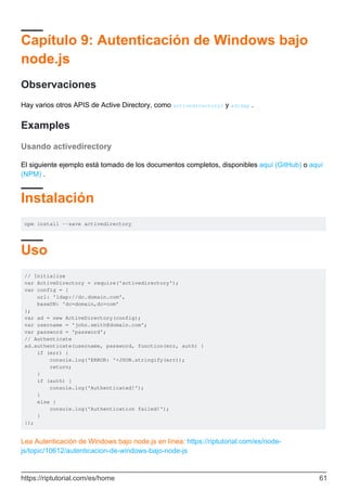 Capítulo 9: Autenticación de Windows bajo
node.js
Observaciones
Hay varios otros APIS de Active Directory, como activedirectory2 y adldap .
Examples
Usando activedirectory
El siguiente ejemplo está tomado de los documentos completos, disponibles aquí (GitHub) o aquí
(NPM) .
Instalación
npm install --save activedirectory
Uso
// Initialize
var ActiveDirectory = require('activedirectory');
var config = {
url: 'ldap://dc.domain.com',
baseDN: 'dc=domain,dc=com'
};
var ad = new ActiveDirectory(config);
var username = 'john.smith@domain.com';
var password = 'password';
// Authenticate
ad.authenticate(username, password, function(err, auth) {
if (err) {
console.log('ERROR: '+JSON.stringify(err));
return;
}
if (auth) {
console.log('Authenticated!');
}
else {
console.log('Authentication failed!');
}
});
Lea Autenticación de Windows bajo node.js en línea: https://riptutorial.com/es/node-
js/topic/10612/autenticacion-de-windows-bajo-node-js
https://riptutorial.com/es/home 61
 