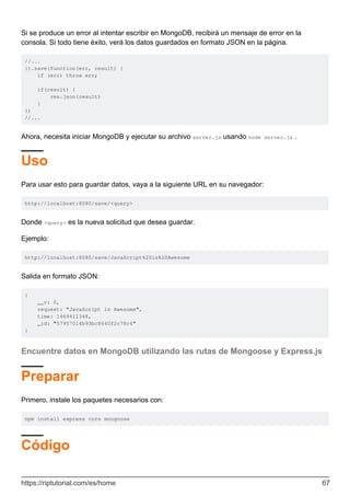 Si se produce un error al intentar escribir en MongoDB, recibirá un mensaje de error en la
consola. Si todo tiene éxito, verá los datos guardados en formato JSON en la página.
//...
}).save(function(err, result) {
if (err) throw err;
if(result) {
res.json(result)
}
})
//...
Ahora, necesita iniciar MongoDB y ejecutar su archivo server.js usando node server.js .
Uso
Para usar esto para guardar datos, vaya a la siguiente URL en su navegador:
http://localhost:8080/save/<query>
Donde <query> es la nueva solicitud que desea guardar.
Ejemplo:
http://localhost:8080/save/JavaScript%20is%20Awesome
Salida en formato JSON:
{
__v: 0,
request: "JavaScript is Awesome",
time: 1469411348,
_id: "57957014b93bc8640f2c78c4"
}
Encuentre datos en MongoDB utilizando las rutas de Mongoose y Express.js
Preparar
Primero, instale los paquetes necesarios con:
npm install express cors mongoose
Código
https://riptutorial.com/es/home 67
 