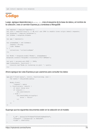 npm install express cors mongoose
Código
Luego, agregue dependencias a server.js , cree el esquema de la base de datos y el nombre de
la colección, cree un servidor Express.js y conéctese a MongoDB:
var express = require('express');
var cors = require('cors'); // We will use CORS to enable cross origin domain requests.
var mongoose = require('mongoose');
var Schema = mongoose.Schema;
var app = express();
var schemaName = new Schema({
request: String,
time: Number
}, {
collection: 'collectionName'
});
var Model = mongoose.model('Model', schemaName);
mongoose.connect('mongodb://localhost:27017/dbName');
var port = process.env.PORT || 8080;
app.listen(port, function() {
console.log('Node.js listening on port ' + port);
});
Ahora agregue las rutas Express.js que usaremos para consultar los datos:
app.get('/find/:query', cors(), function(req, res) {
var query = req.params.query;
Model.find({
'request': query
}, function(err, result) {
if (err) throw err;
if (result) {
res.json(result)
} else {
res.send(JSON.stringify({
error : 'Error'
}))
}
})
})
Suponga que los siguientes documentos están en la colección en el modelo:
{
"_id" : ObjectId("578abe97522ad414b8eeb55a"),
"request" : "JavaScript is Awesome",
"time" : 1468710551
}
https://riptutorial.com/es/home 70
 