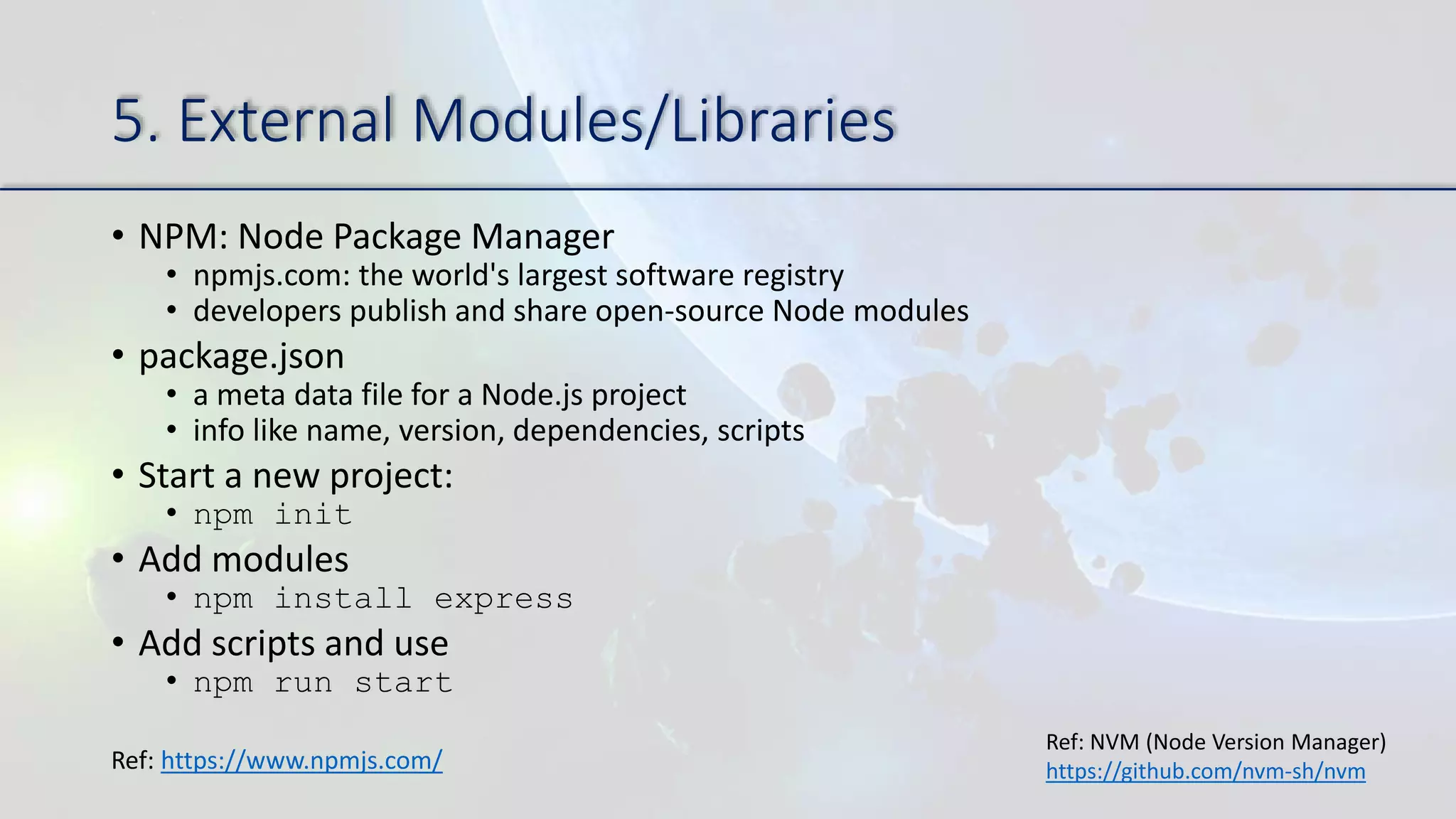 5. External Modules/Libraries
• NPM: Node Package Manager
• npmjs.com: the world's largest software registry
• developers publish and share open-source Node modules
• package.json
• a meta data file for a Node.js project
• info like name, version, dependencies, scripts
• Start a new project:
• npm init
• Add modules
• npm install express
• Add scripts and use
• npm run start
Ref: https://www.npmjs.com/
Ref: NVM (Node Version Manager)
https://github.com/nvm-sh/nvm
 