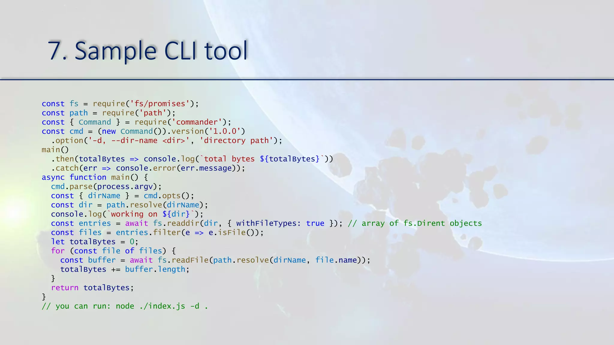 7. Sample CLI tool
const fs = require('fs/promises');
const path = require('path');
const { Command } = require('commander');
const cmd = (new Command()).version('1.0.0’)
.option('-d, --dir-name <dir>', 'directory path');
main()
.then(totalBytes => console.log(`total bytes ${totalBytes}`))
.catch(err => console.error(err.message));
async function main() {
cmd.parse(process.argv);
const { dirName } = cmd.opts();
const dir = path.resolve(dirName);
console.log(`working on ${dir}`);
const entries = await fs.readdir(dir, { withFileTypes: true }); // array of fs.Dirent objects
const files = entries.filter(e => e.isFile());
let totalBytes = 0;
for (const file of files) {
const buffer = await fs.readFile(path.resolve(dirName, file.name));
totalBytes += buffer.length;
}
return totalBytes;
}
// you can run: node ./index.js -d .
 