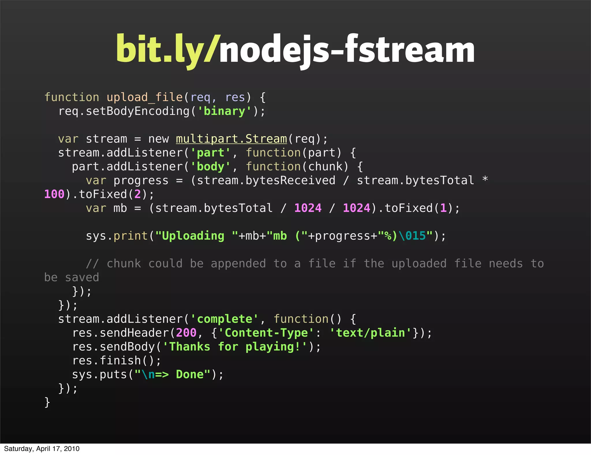 bit.ly/nodejs-fstream
            function upload_file(req, res) {
              req.setBodyEncoding('binary');

              var stream = new multipart.Stream(req);
              stream.addListener('part', function(part) {
                part.addListener('body', function(chunk) {
                  var progress = (stream.bytesReceived / stream.bytesTotal *
            100).toFixed(2);
                  var mb = (stream.bytesTotal / 1024 / 1024).toFixed(1);

                           sys.print("Uploading "+mb+"mb ("+progress+"%)015");

                  // chunk could be appended to a file if the uploaded file needs to
            be saved
                });
              });
              stream.addListener('complete', function() {
                res.sendHeader(200, {'Content-Type': 'text/plain'});
                res.sendBody('Thanks for playing!');
                res.finish();
                sys.puts("n=> Done");
              });
            }


Saturday, April 17, 2010
 