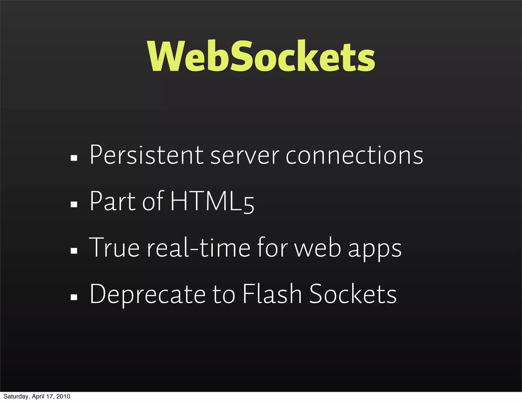 WebSockets

                      • Persistent server connections
                      • Part of HTML5
                      • True real-time for web apps
                      • Deprecate to Flash Sockets
Saturday, April 17, 2010
 