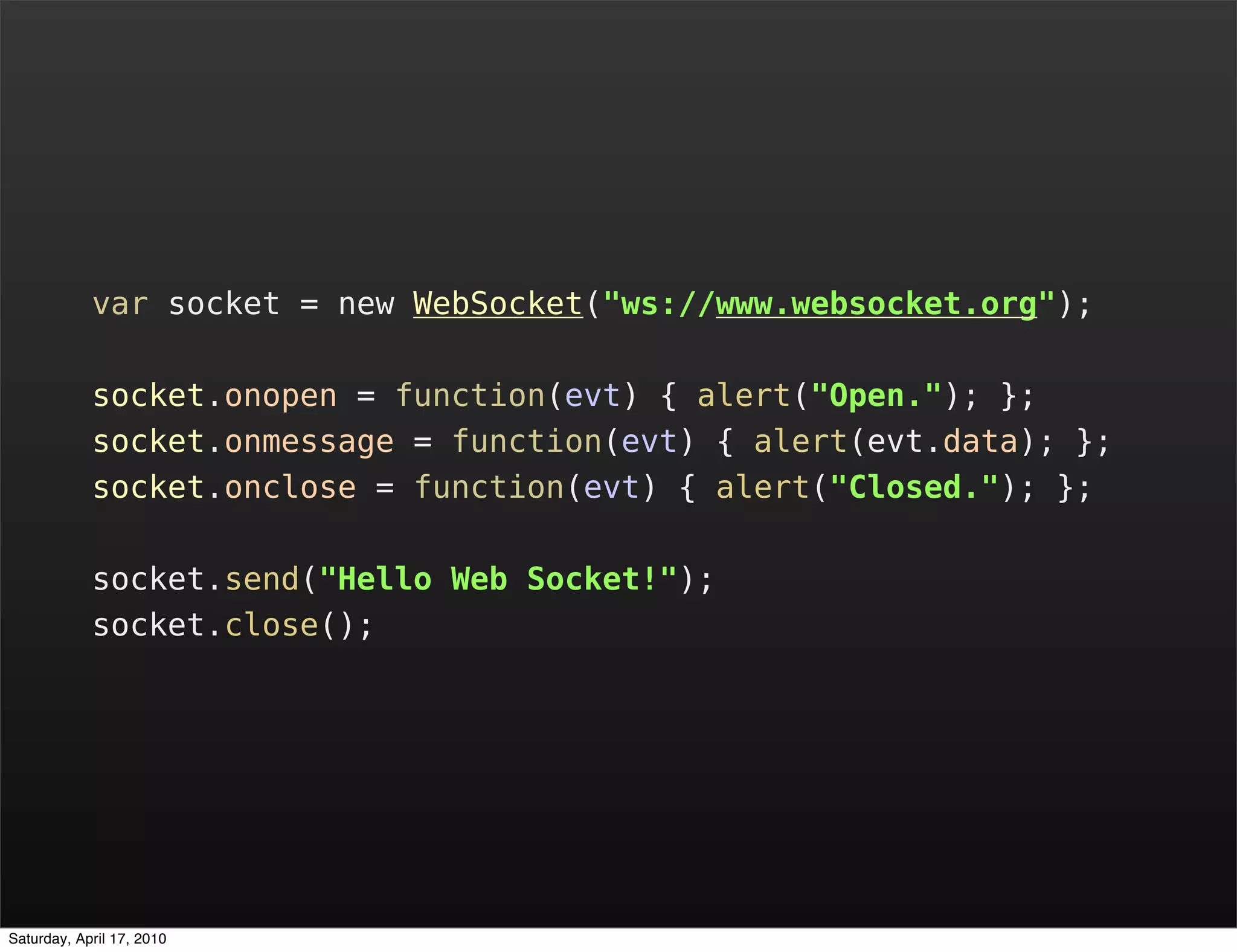 var socket = new WebSocket("ws://www.websocket.org");

            socket.onopen = function(evt) { alert("Open."); };
            socket.onmessage = function(evt) { alert(evt.data); };
            socket.onclose = function(evt) { alert("Closed."); };

            socket.send("Hello Web Socket!");
            socket.close();




Saturday, April 17, 2010
 