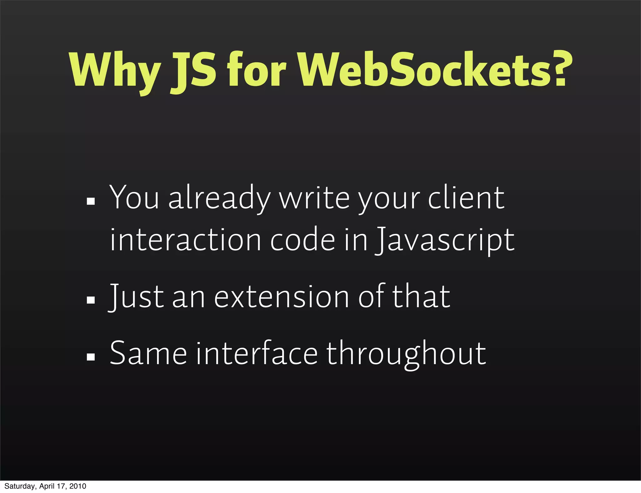 Why JS for WebSockets?

                      • You already write your client
                           interaction code in Javascript
                      • Just an extension of that
                      • Same interface throughout
Saturday, April 17, 2010
 