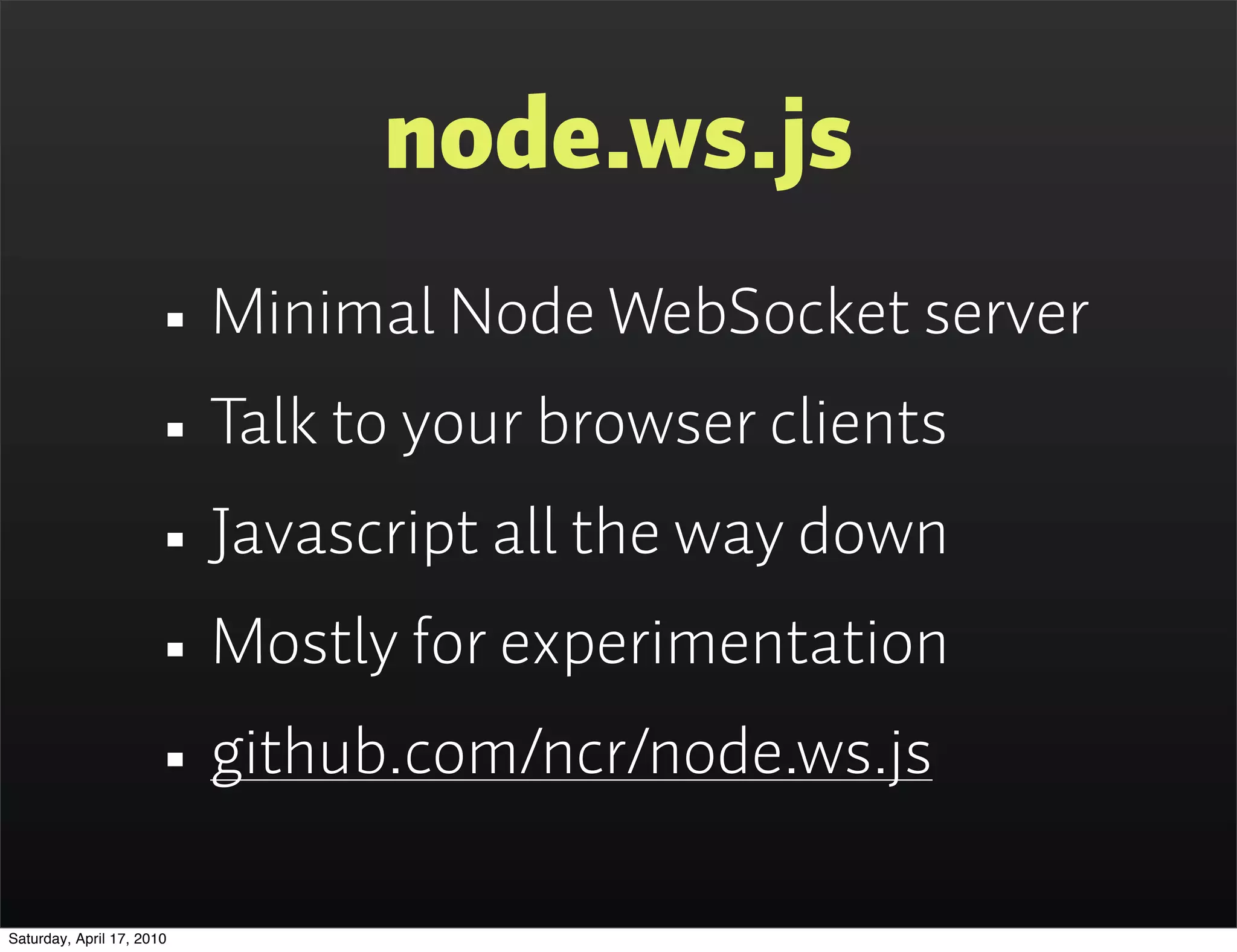 node.ws.js
                      • Minimal Node WebSocket server
                      • Talk to your browser clients
                      • Javascript all the way down
                      • Mostly for experimentation
                      • github.com/ncr/node.ws.js
Saturday, April 17, 2010
 