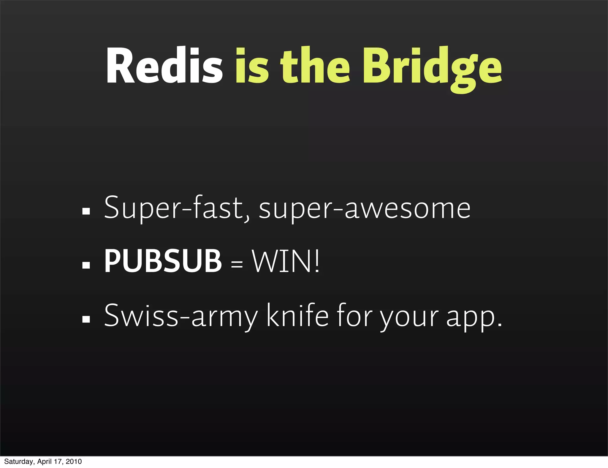 Redis is the Bridge

                      • Super-fast, super-awesome
                      • PUBSUB = WIN!
                      • Swiss-army knife for your app.

Saturday, April 17, 2010
 