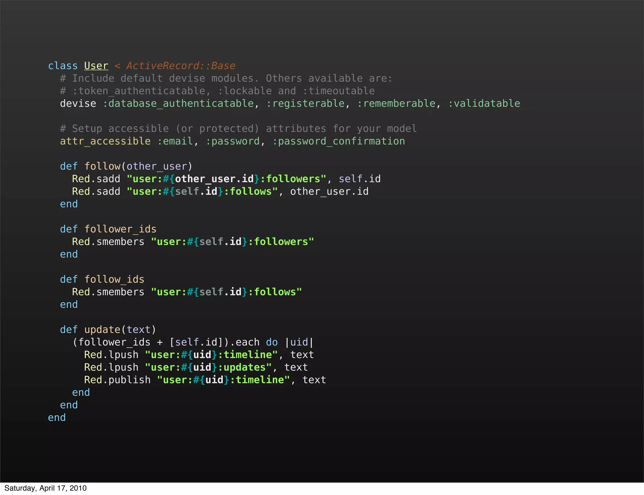 class User < ActiveRecord::Base
              # Include default devise modules. Others available are:
              # :token_authenticatable, :lockable and :timeoutable
              devise :database_authenticatable, :registerable, :rememberable, :validatable

                # Setup accessible (or protected) attributes for your model
                attr_accessible :email, :password, :password_confirmation

                def follow(other_user)
                  Red.sadd "user:#{other_user.id}:followers", self.id
                  Red.sadd "user:#{self.id}:follows", other_user.id
                end

                def follower_ids
                  Red.smembers "user:#{self.id}:followers"
                end

                def follow_ids
                  Red.smembers "user:#{self.id}:follows"
                end

              def update(text)
                (follower_ids + [self.id]).each do |uid|
                  Red.lpush "user:#{uid}:timeline", text
                  Red.lpush "user:#{uid}:updates", text
                  Red.publish "user:#{uid}:timeline", text
                end
              end
            end




Saturday, April 17, 2010
 