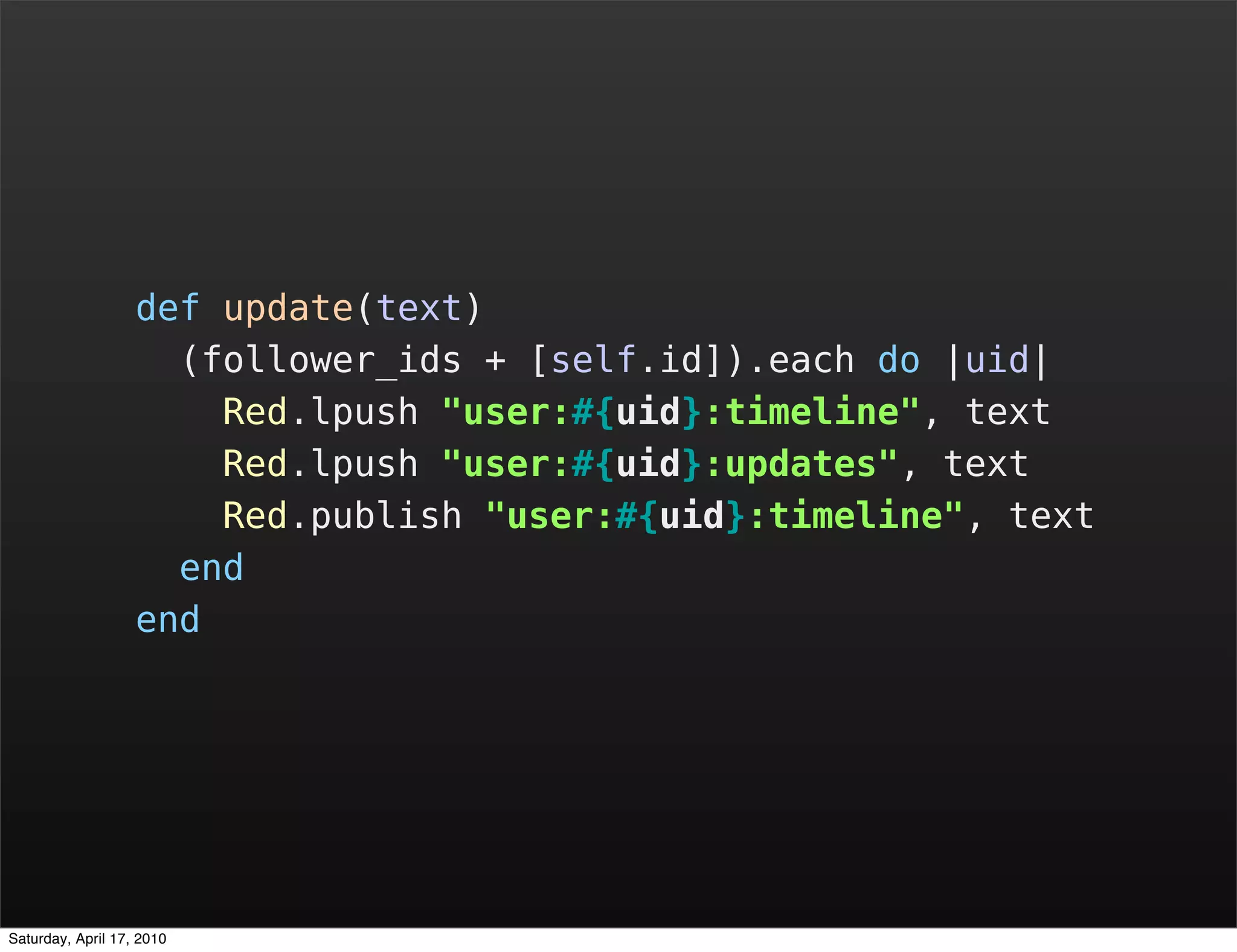 def update(text)
                     (follower_ids + [self.id]).each do |uid|
                       Red.lpush "user:#{uid}:timeline", text
                       Red.lpush "user:#{uid}:updates", text
                       Red.publish "user:#{uid}:timeline", text
                     end
                   end




Saturday, April 17, 2010
 