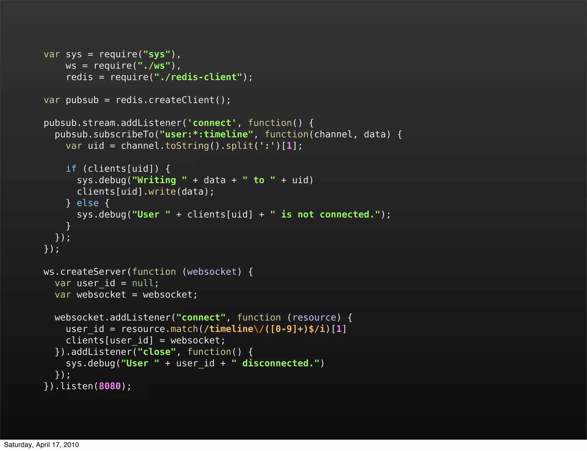 var sys = require("sys"),
                ws = require("./ws"),
                redis = require("./redis-client");

            var pubsub = redis.createClient();

            pubsub.stream.addListener('connect', function() {
              pubsub.subscribeTo("user:*:timeline", function(channel, data) {
                var uid = channel.toString().split(':')[1];

                if (clients[uid]) {
                  sys.debug("Writing " + data + " to " + uid)
                  clients[uid].write(data);
                } else {
                  sys.debug("User " + clients[uid] + " is not connected.");
                }
              });
            });

            ws.createServer(function (websocket) {
              var user_id = null;
              var websocket = websocket;

              websocket.addListener("connect", function (resource) {
                user_id = resource.match(/timeline/([0-9]+)$/i)[1]
                clients[user_id] = websocket;
              }).addListener("close", function() {
                sys.debug("User " + user_id + " disconnected.")
              });
            }).listen(8080);




Saturday, April 17, 2010
 
