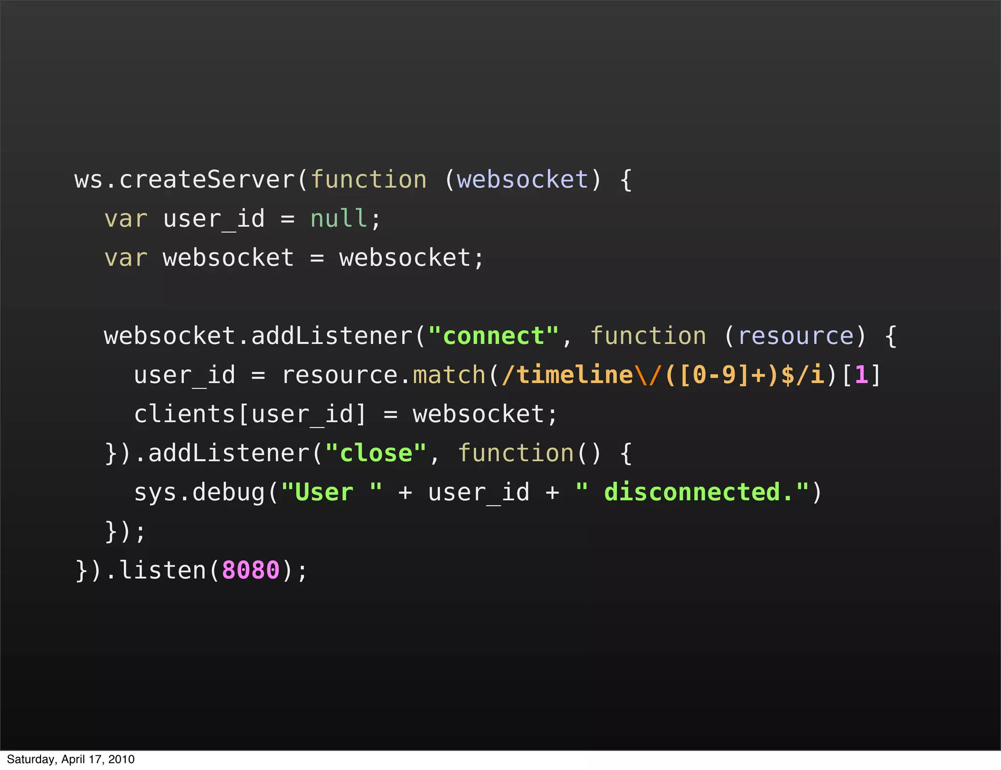 ws.createServer(function (websocket) {
                  var user_id = null;
                  var websocket = websocket;


                  websocket.addListener("connect", function (resource) {
                       user_id = resource.match(/timeline/([0-9]+)$/i)[1]
                       clients[user_id] = websocket;
                  }).addListener("close", function() {
                       sys.debug("User " + user_id + " disconnected.")
                  });
            }).listen(8080);




Saturday, April 17, 2010
 