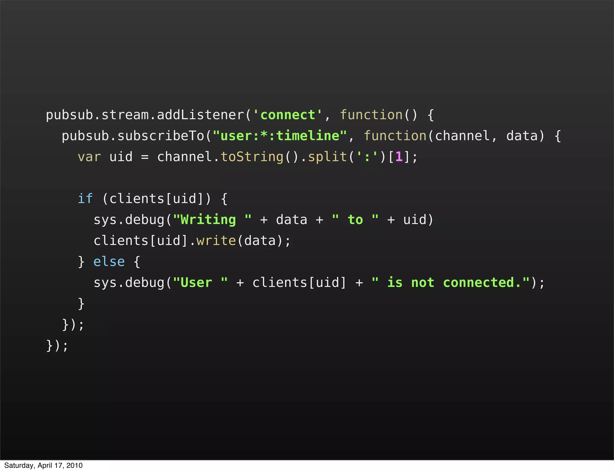 pubsub.stream.addListener('connect', function() {
                 pubsub.subscribeTo("user:*:timeline", function(channel, data) {
                      var uid = channel.toString().split(':')[1];


                      if (clients[uid]) {
                           sys.debug("Writing " + data + " to " + uid)
                           clients[uid].write(data);
                      } else {
                           sys.debug("User " + clients[uid] + " is not connected.");
                      }
                 });
            });




Saturday, April 17, 2010
 