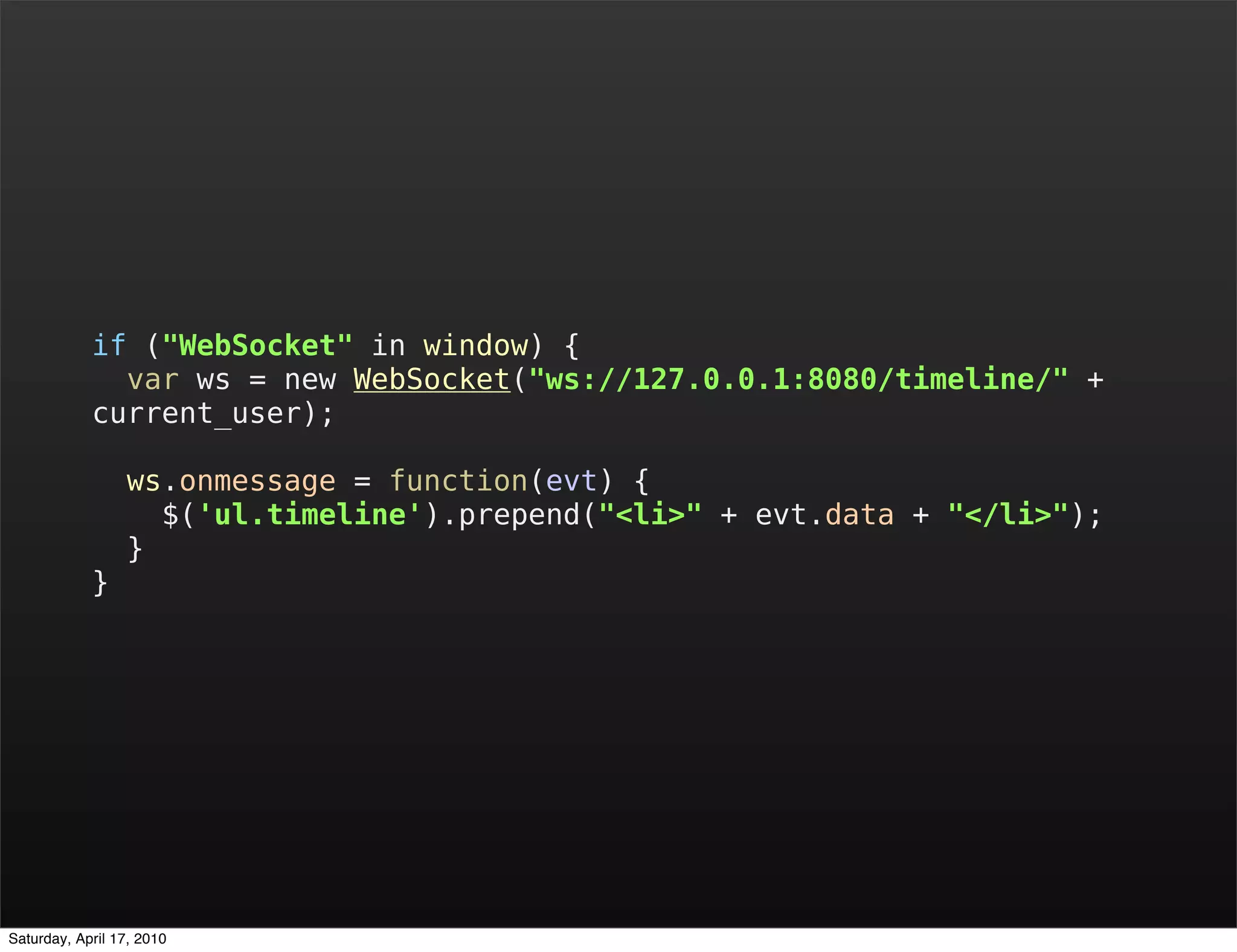 if ("WebSocket" in window) {
              var ws = new WebSocket("ws://127.0.0.1:8080/timeline/" +
            current_user);

                 ws.onmessage = function(evt) {
                   $('ul.timeline').prepend("<li>" + evt.data + "</li>");
                 }
            }




Saturday, April 17, 2010
 