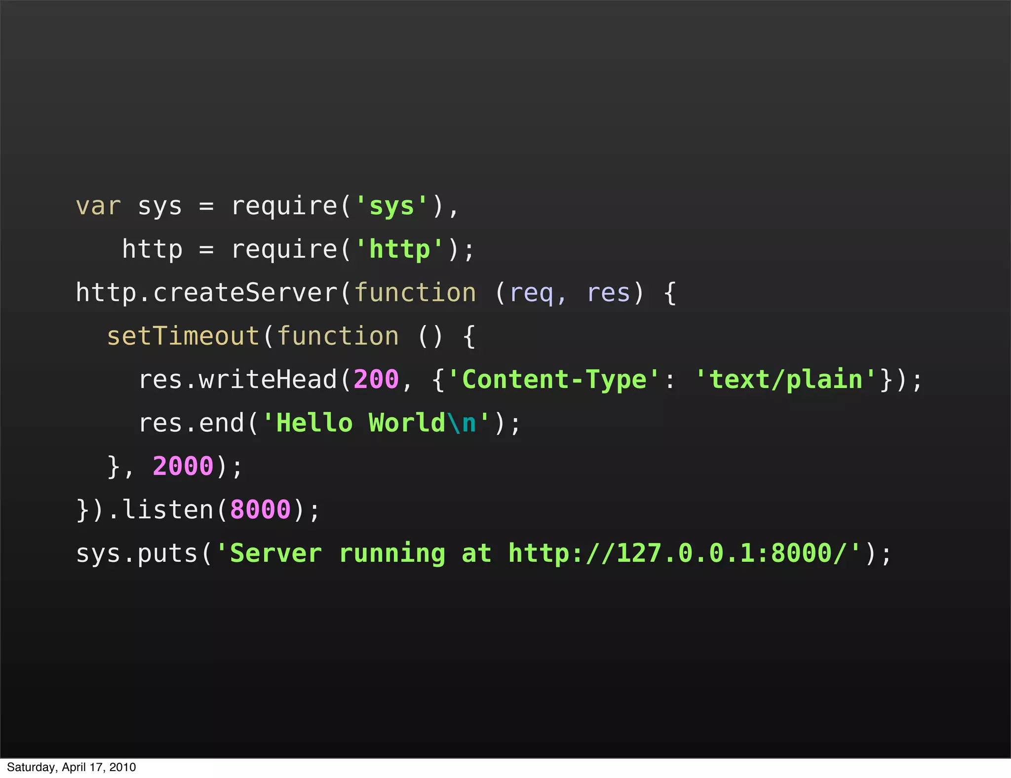var sys = require('sys'),
                     http = require('http');
            http.createServer(function (req, res) {
                  setTimeout(function () {
                           res.writeHead(200, {'Content-Type': 'text/plain'});
                           res.end('Hello Worldn');
                  }, 2000);
            }).listen(8000);
            sys.puts('Server running at http://127.0.0.1:8000/');




Saturday, April 17, 2010
 