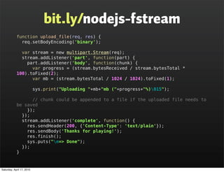 bit.ly/nodejs-fstream
            function upload_file(req, res) {
              req.setBodyEncoding('binary');

              var stream = new multipart.Stream(req);
              stream.addListener('part', function(part) {
                part.addListener('body', function(chunk) {
                  var progress = (stream.bytesReceived / stream.bytesTotal *
            100).toFixed(2);
                  var mb = (stream.bytesTotal / 1024 / 1024).toFixed(1);

                           sys.print("Uploading "+mb+"mb ("+progress+"%)015");

                  // chunk could be appended to a file if the uploaded file needs to
            be saved
                });
              });
              stream.addListener('complete', function() {
                res.sendHeader(200, {'Content-Type': 'text/plain'});
                res.sendBody('Thanks for playing!');
                res.finish();
                sys.puts("n=> Done");
              });
            }


Saturday, April 17, 2010
 