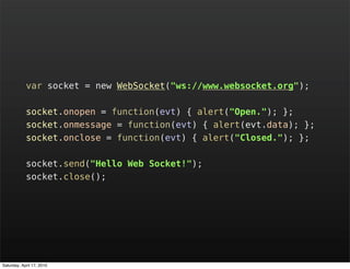 var socket = new WebSocket("ws://www.websocket.org");

            socket.onopen = function(evt) { alert("Open."); };
            socket.onmessage = function(evt) { alert(evt.data); };
            socket.onclose = function(evt) { alert("Closed."); };

            socket.send("Hello Web Socket!");
            socket.close();




Saturday, April 17, 2010
 