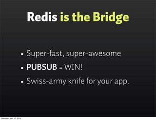 Redis is the Bridge

                      • Super-fast, super-awesome
                      • PUBSUB = WIN!
                      • Swiss-army knife for your app.

Saturday, April 17, 2010
 