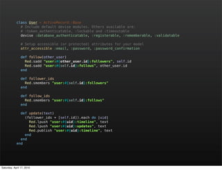 class User < ActiveRecord::Base
              # Include default devise modules. Others available are:
              # :token_authenticatable, :lockable and :timeoutable
              devise :database_authenticatable, :registerable, :rememberable, :validatable

                # Setup accessible (or protected) attributes for your model
                attr_accessible :email, :password, :password_confirmation

                def follow(other_user)
                  Red.sadd "user:#{other_user.id}:followers", self.id
                  Red.sadd "user:#{self.id}:follows", other_user.id
                end

                def follower_ids
                  Red.smembers "user:#{self.id}:followers"
                end

                def follow_ids
                  Red.smembers "user:#{self.id}:follows"
                end

              def update(text)
                (follower_ids + [self.id]).each do |uid|
                  Red.lpush "user:#{uid}:timeline", text
                  Red.lpush "user:#{uid}:updates", text
                  Red.publish "user:#{uid}:timeline", text
                end
              end
            end




Saturday, April 17, 2010
 