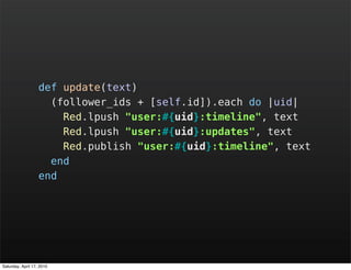 def update(text)
                     (follower_ids + [self.id]).each do |uid|
                       Red.lpush "user:#{uid}:timeline", text
                       Red.lpush "user:#{uid}:updates", text
                       Red.publish "user:#{uid}:timeline", text
                     end
                   end




Saturday, April 17, 2010
 