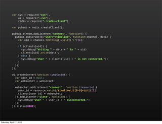 var sys = require("sys"),
                ws = require("./ws"),
                redis = require("./redis-client");

            var pubsub = redis.createClient();

            pubsub.stream.addListener('connect', function() {
              pubsub.subscribeTo("user:*:timeline", function(channel, data) {
                var uid = channel.toString().split(':')[1];

                if (clients[uid]) {
                  sys.debug("Writing " + data + " to " + uid)
                  clients[uid].write(data);
                } else {
                  sys.debug("User " + clients[uid] + " is not connected.");
                }
              });
            });

            ws.createServer(function (websocket) {
              var user_id = null;
              var websocket = websocket;

              websocket.addListener("connect", function (resource) {
                user_id = resource.match(/timeline/([0-9]+)$/i)[1]
                clients[user_id] = websocket;
              }).addListener("close", function() {
                sys.debug("User " + user_id + " disconnected.")
              });
            }).listen(8080);




Saturday, April 17, 2010
 